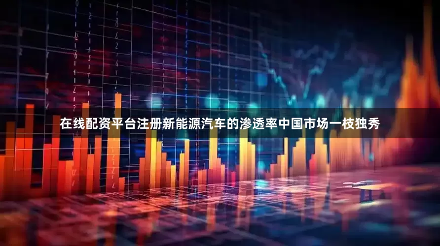 在线配资平台注册新能源汽车的渗透率中国市场一枝独秀