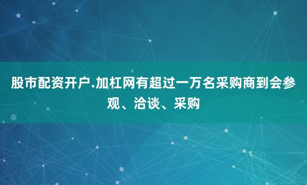股市配资开户.加杠网有超过一万名采购商到会参观、洽谈、采购