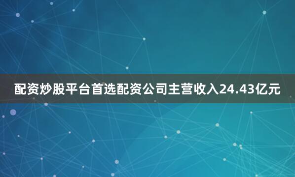 配资炒股平台首选配资公司主营收入24.43亿元