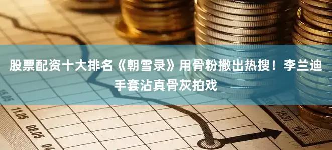 股票配资十大排名《朝雪录》用骨粉撒出热搜！李兰迪手套沾真骨灰拍戏