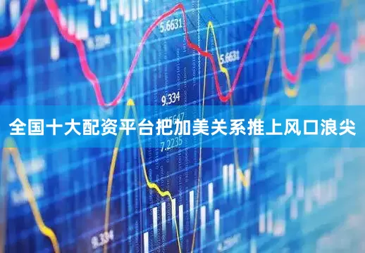 全国十大配资平台把加美关系推上风口浪尖