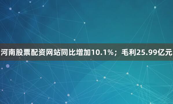 河南股票配资网站同比增加10.1%；毛利25.99亿元