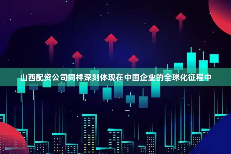 山西配资公司同样深刻体现在中国企业的全球化征程中